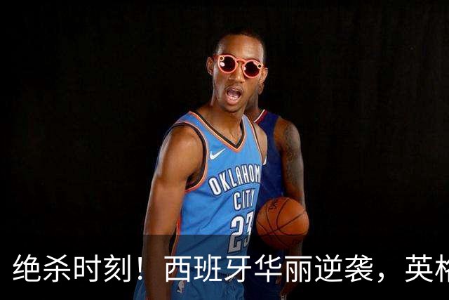 绝杀时刻！西班牙华丽逆袭，英格兰轻松取胜